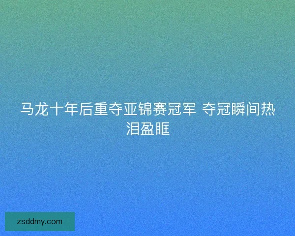 马龙十年后重夺亚锦赛冠军 夺冠瞬间热泪盈眶