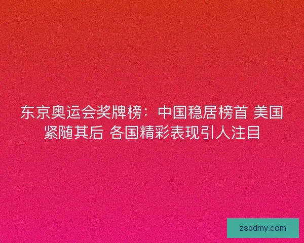 东京奥运会奖牌榜：中国稳居榜首 美国紧随其后 各国精彩表现引人注目