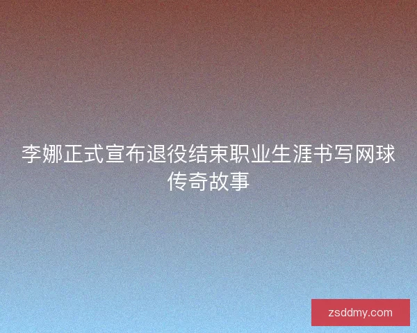 李娜正式宣布退役结束职业生涯书写网球传奇故事