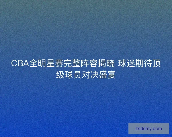 CBA全明星赛完整阵容揭晓 球迷期待顶级球员对决盛宴