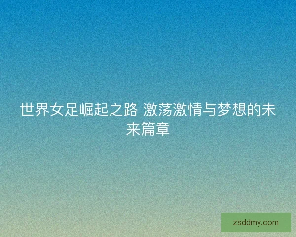 世界女足崛起之路 激荡激情与梦想的未来篇章