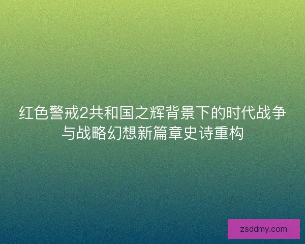 红色警戒2共和国之辉背景下的时代战争与战略幻想新篇章史诗重构