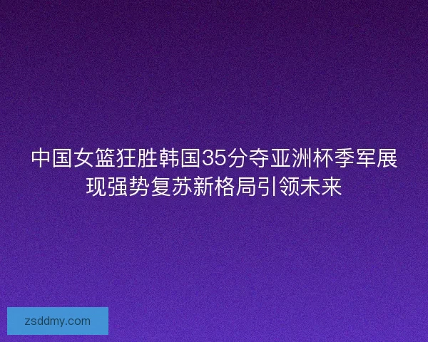 中国女篮狂胜韩国35分夺亚洲杯季军展现强势复苏新格局引领未来