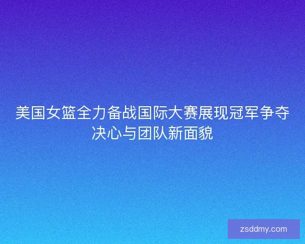 美国女篮全力备战国际大赛展现冠军争夺决心与团队新面貌