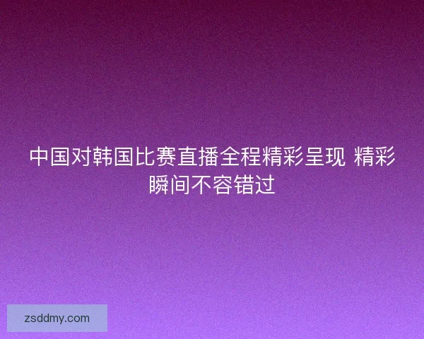 中国对韩国比赛直播全程精彩呈现 精彩瞬间不容错过
