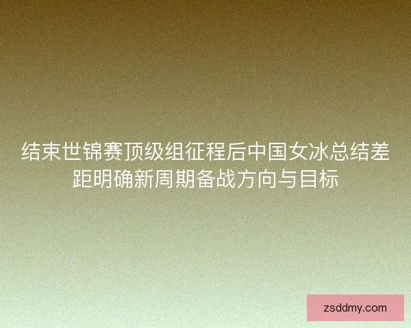 结束世锦赛顶级组征程后中国女冰总结差距明确新周期备战方向与目标
