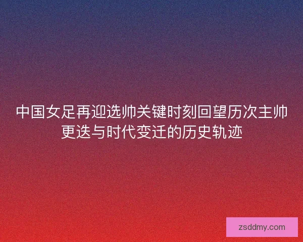 中国女足再迎选帅关键时刻回望历次主帅更迭与时代变迁的历史轨迹