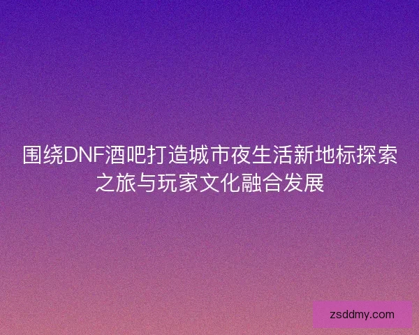 围绕DNF酒吧打造城市夜生活新地标探索之旅与玩家文化融合发展