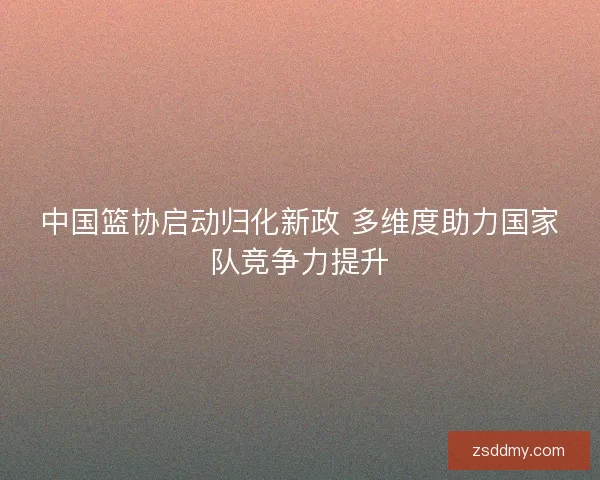 中国篮协启动归化新政 多维度助力国家队竞争力提升