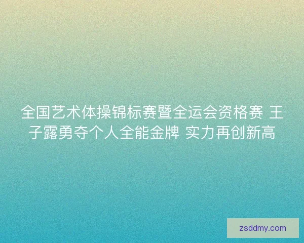 全国艺术体操锦标赛暨全运会资格赛 王子露勇夺个人全能金牌 实力再创新高