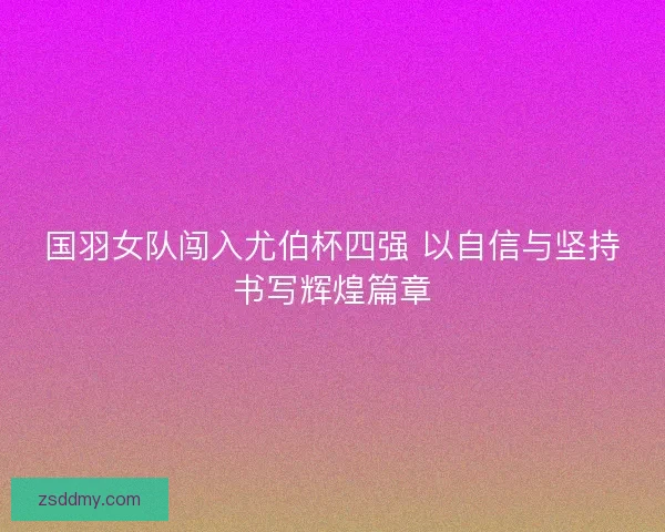 国羽女队闯入尤伯杯四强 以自信与坚持书写辉煌篇章