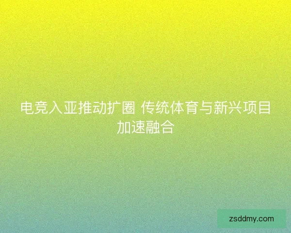 电竞入亚推动扩圈 传统体育与新兴项目加速融合