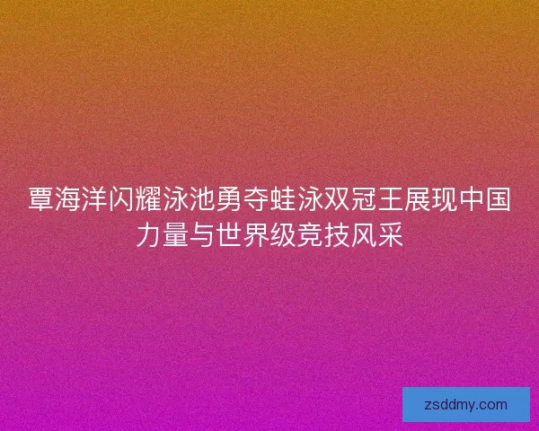 覃海洋闪耀泳池勇夺蛙泳双冠王展现中国力量与世界级竞技风采