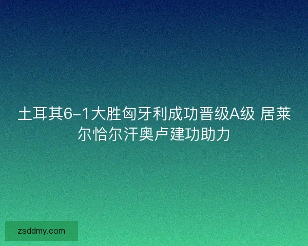 土耳其6-1大胜匈牙利成功晋级A级 居莱尔恰尔汗奥卢建功助力