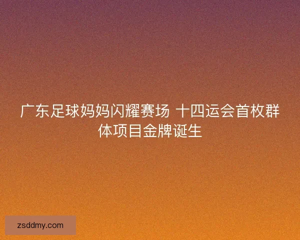 广东足球妈妈闪耀赛场 十四运会首枚群体项目金牌诞生